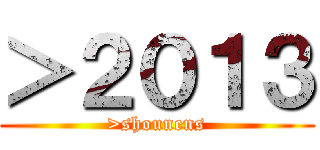 ＞２０１３ (>shounens)