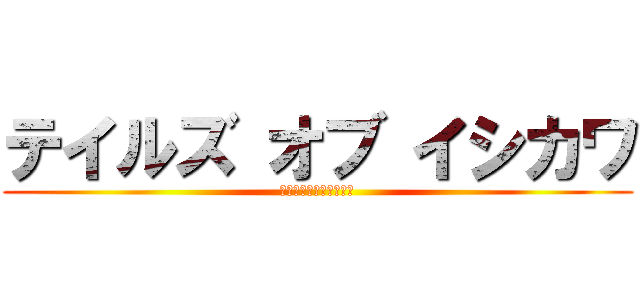 テイルズ オブ イシカワ (ﾍｱｱｱｱｱｱｯｯｯｯ)