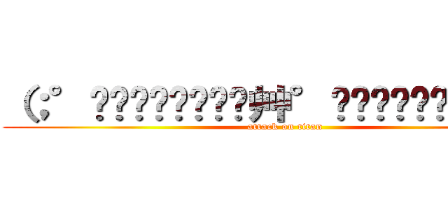 （；°̥̥̥̥̥̥̥̥艸°̥̥̥̥̥̥̥̥）   (attack on titan)