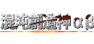 混沌創造神αβ (myusan&sijin)