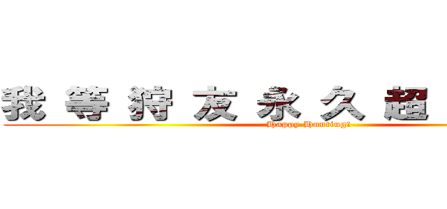 我 等 狩 友 永 久 超 絶 不 滅 (Happy Hunting!)