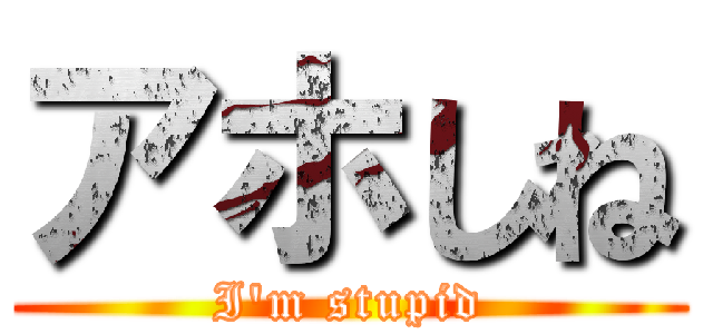 アホしね (I'm stupid)