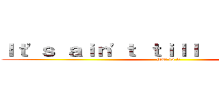Ｉｔ\'ｓ ａｉｎ\'ｔ ｔｉｌｌ ｉｔ\'ｓ ｏｖｅｒ (just do it)