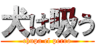 犬は吸う (chupa el perro)