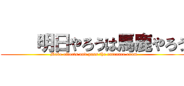     明日やろうは馬鹿やろう (Make efforts and pass the entrance exam)