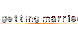 ｇｅｔｔｉｎｇ ｍａｒｒｉｅｄ (getting married)