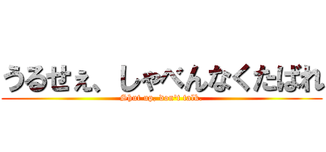 うるせぇ、しゃべんなくたばれ (Shut up, don't talk.)