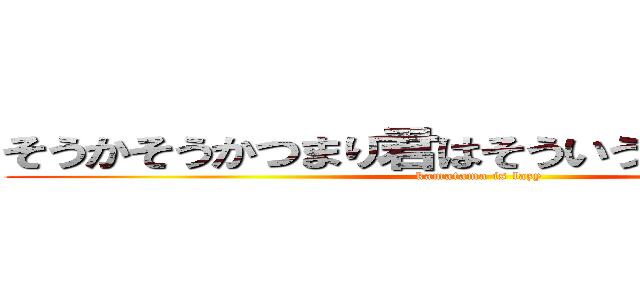 そうかそうかつまり君はそういう奴だったんだな (kamatama is lazy)