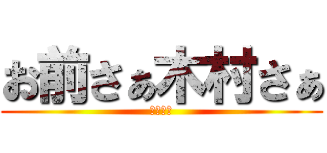 お前さぁ木村さぁ (そうだよ)