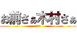 お前さぁ木村さぁ (そうだよ)