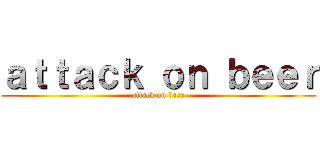 ａｔｔａｃｋ ｏｎ ｂｅｅｒ (attack on beer)