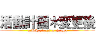 活動計画＊変更後 (activity plan(after change))