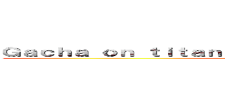Ｇａｃｈａ ｏｎ ｔｉｔａｎ                            ()