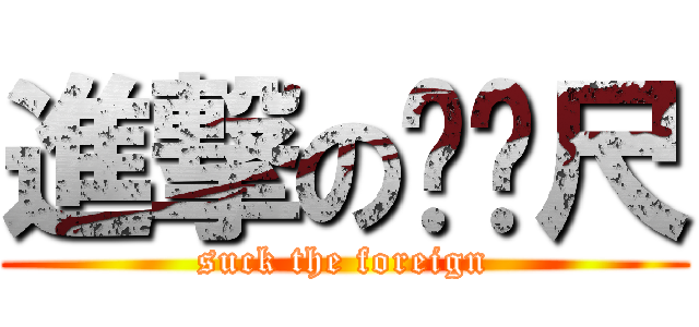 進撃のㄈㄈ尺 (suck the foreign)