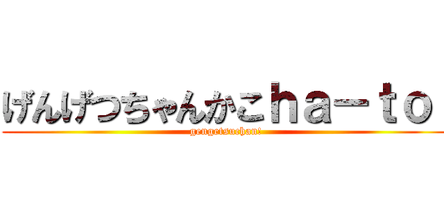 げんげつちゃんかこｈａ－ｔｏ  (gengetsuchan!)