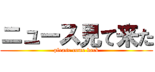 ニュース見て来た (please come back)