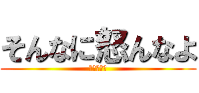 そんなに怒んなよ (落ち着いて)