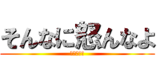 そんなに怒んなよ (落ち着いて)