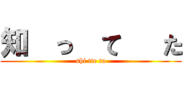知  っ  て   た (shi tte ta)