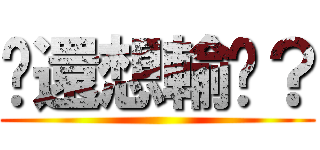 你還想輸嗎？ ()