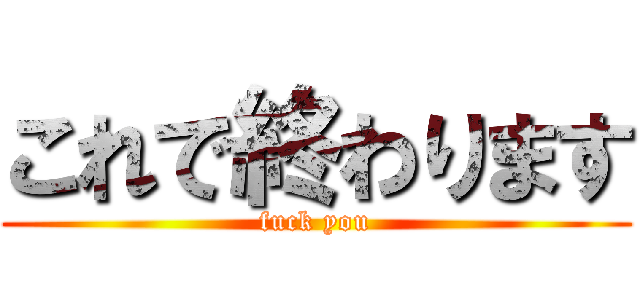 これで終わります (fuck you)