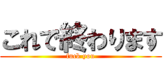 これで終わります (fuck you)