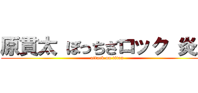 原貫太 ぼっちざロック 炎上 (attack on titan)