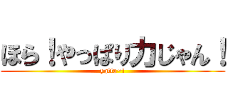 ほら！やっぱり力じゃん！ (yatta~!)