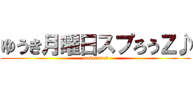 ゆうき月曜日スプろうＺ♪ (maketawaー)