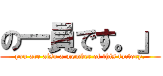 の一員です。」 (you are also a member of this factory.)