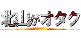 北山がオタク (何故か叩かれる俺)