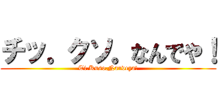 チッ。クソ。なんでや！ (Ti.Kuso.Nandeya!)