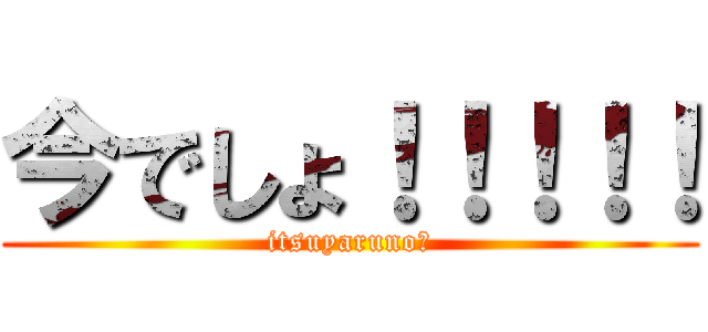 今でしょ！！！！！ (itsuyaruno?)