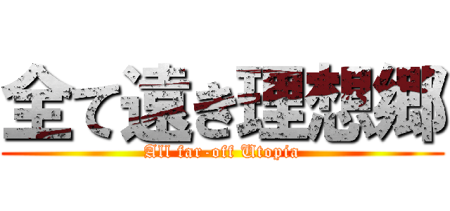 全て遠き理想郷 (All far-off Utopia)