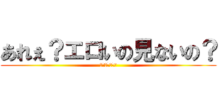 あれぇ？エロいの見ないの？ (いろいろうざい)