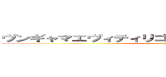 ヴンギャマエヴィティリゴッポコポオォォーーーッ！！ (hiness)