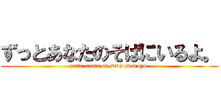 ずっとあなたのそばにいるよ。 (zutto anata no soba ni iruyo )