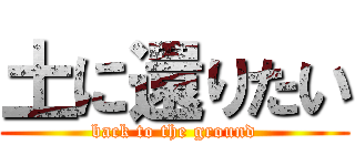 土に還りたい (back to the ground)