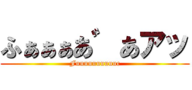 ふぁぁぁあ゛あアッ (Fuuuuuuuuuuc)