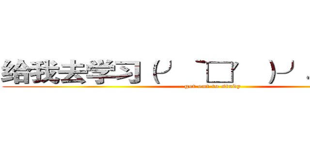 给我去学习（╯‵□′）╯︵┻━┻ (get out to study)