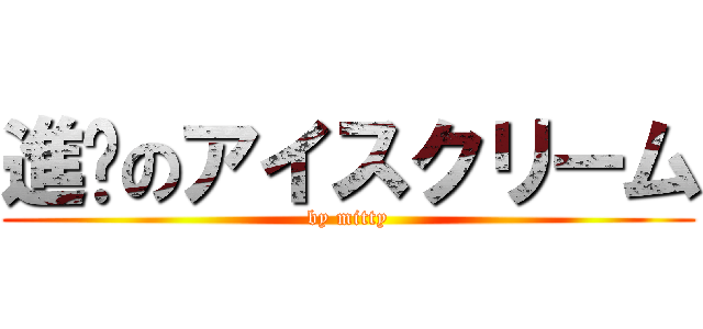 進擊のアイスクリーム (by mitty)