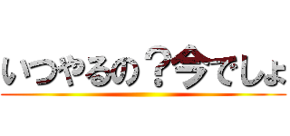 いつやるの？今でしょ ()