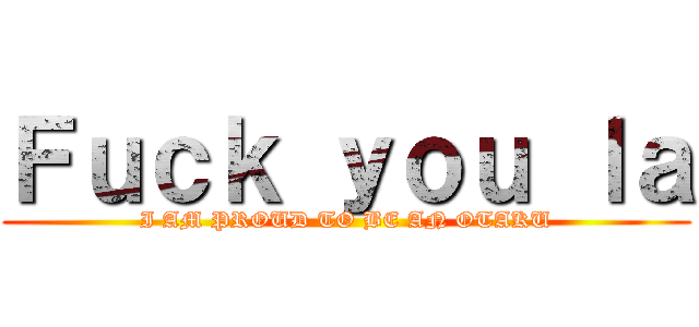 Ｆｕｃｋ ｙｏｕ ｌａ (I AM PROUD TO BE AN OTAKU)
