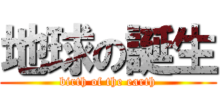 地球の誕生 (birth of the earth)