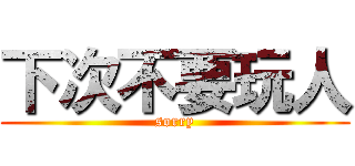 下次不要玩人 (sorry)