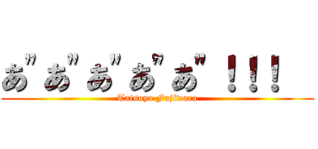 あ\"あ\"あ\"あ\"あ\"！！！   (Tatsuya Fujiwara)