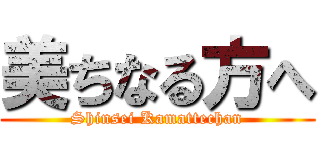 美ちなる方へ (Shinsei Kamattechan)