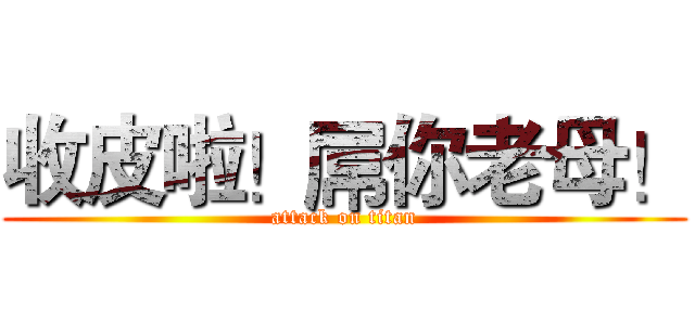 收皮啦！屌你老母！ (attack on titan)