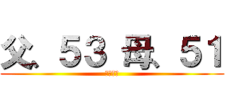 父、５３ 母、５１ (オッサン)