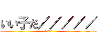 いい子だ／／／／／ (HA?)